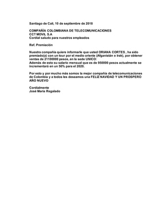 Santiago de Cali, 10 de septiembre de 2018
COMPAÑÍA COLOMBIANA DE TELECOMUNICACIONES
CCT MOVIL S.A
Cordial saludo para nuestros empleados
Ref. Premiación
Nuestra compañía quiere informarle que usted ORIANA CORTES , ha sido
premiado(a) con un tour por el medio oriente (Afganistán e Irak), por obtener
ventas de 21100000 pesos, en la sede UNICO:
Además de esto su salario mensual que es de 950000 pesos actualmente se
incrementará en un 50% para el 2020.
Por esto y por mucho más somos la mejor compañía de telecomunicaciones
de Colombia y a todos les deseamos una FELIZ NAVIDAD Y UN PROSPERO
AÑO NUEVO
Cordialmente
José María Regalado
 