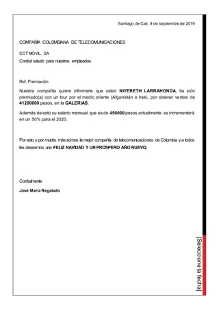 [Seleccionelafecha]
Santiago de Cali, 9 de septiembre de 2019
COMPAÑÍA COLOMBIANA DETELECOMUNICACIONES
CCT MOVIL. SA
Cordial saludo para nuestros empleados
Ref. Premiación
Nuestra compañía quiere informarle que usted NIYERETH LARRAHONDA, ha sido
premiado(a) con un tour por el medio oriente (Afganistán e Irak), por obtener ventas de
41200000 pesos, en la GALERIAS.
Además de esto su salario mensual que es de 450000 pesos actualmente se incrementará
en un 50% para el 2020.
Por esto y por mucho más somos la mejor compañía de telecomunicaciones deColombia ya todos
les deseamos una FELIZ NAVIDAD Y UN PROSPERO AÑO NUEVO.
Cordialmente
José María Regalado
 
