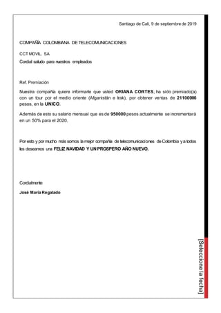 [Seleccionelafecha]
Santiago de Cali, 9 de septiembre de 2019
COMPAÑÍA COLOMBIANA DETELECOMUNICACIONES
CCT MOVIL. SA
Cordial saludo para nuestros empleados
Ref. Premiación
Nuestra compañía quiere informarle que usted ORIANA CORTES, ha sido premiado(a)
con un tour por el medio oriente (Afganistán e Irak), por obtener ventas de 21100000
pesos, en la UNICO.
Además de esto su salario mensual que es de 950000 pesos actualmente se incrementará
en un 50% para el 2020.
Por esto y por mucho más somos la mejor compañía de telecomunicaciones deColombia ya todos
les deseamos una FELIZ NAVIDAD Y UN PROSPERO AÑO NUEVO.
Cordialmente
José María Regalado
 