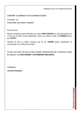 [Seleccionelafecha]
Santiago de Cali, 9 de septiembre de 2019
COMPAÑÍA COLOMBIANA DETELECOMUNICACIONES
CCT MOVIL. SA
Cordial saludo para nuestros empleados
Ref. Premiación
Nuestra compañía quiere informarle que usted JOSE CAICEDO, ha sido premiado(a) con
un tour por el medio oriente (Afganistán e Irak), por obtener ventas de 21900000 pesos,
en la ÉXITO.
Además de esto su salario mensual que es de 1200000 pesos actualmente se
incrementará en un 50% para el 2020.
Por esto y por mucho más somos la mejor compañía de telecomunicaciones deColombia ya todos
les deseamos una FELIZ NAVIDAD Y UN PROSPERO AÑO NUEVO.
Cordialmente
José María Regalado
 