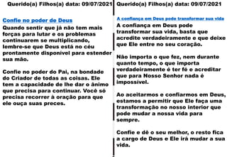 Querido(a) Filhos(a) data: 09/07/2021
Querido(a) Filhos(a) data: 09/07/2021
Quando sentir que já não tem mais
forças para lutar e os problemas
continuarem se multiplicando,
lembre-se que Deus está no céu
prontamente disponível para estender
sua mão.
Confie no poder do Pai, na bondade
do Criador de todas as coisas. Ele
tem a capacidade de lhe dar o ânimo
que precisa para continuar. Você só
precisa recorrer à oração para que
ele ouça suas preces.
Confie no poder de Deus
A confiança em Deus pode
transformar sua vida, basta que
acredite verdadeiramente e que deixe
que Ele entre no seu coração.
Não importa o que fez, nem durante
quanto tempo, o que importa
verdadeiramente é ter fé e acreditar
que para Nosso Senhor nada é
impossível.
Ao aceitarmos e confiarmos em Deus,
estamos a permitir que Ele faça uma
transformação no nosso interior que
pode mudar a nossa vida para
sempre.
Confie e dê o seu melhor, o resto fica
a cargo de Deus e Ele irá mudar a sua
vida.
A confiança em Deus pode transformar sua vida
 