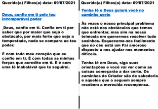 Querido(a) Filhos(a) data: 09/07/2021 Querido(a) Filhos(a) data: 09/07/2021
Deus, confio em ti pelo teu
incomparável poder
Deus, confio em ti. Confio em ti por
saber que por maior que seja o
obstáculo, por mais forte que seja a
tempestade, nada se compara ao teu
poder.
É com todo meu coração que eu
confio em ti. É com todas as minhas
forças que acredito em ti. E é com
uma fé inabalável que te seguirei.
Tenha fé e Deus guiará você no
caminho certo
Às vezes o nosso principal problema
não está nos obstáculos que temos
que enfrentar, mas sim na nossa
teimosia em querermos resolver tudo
sozinhos. Esquecemo-nos facilmente
que no céu está um Pai amoroso
disposto a nos ajudar nos momentos
difíceis.
Tenha fé em Deus, siga suas
orientações e você vai ver como as
coisas começarão a dar certo. Os
caminhos do Criador são de sabedoria
e aqueles que o seguem sempre
recebem a merecida recompensa.
 