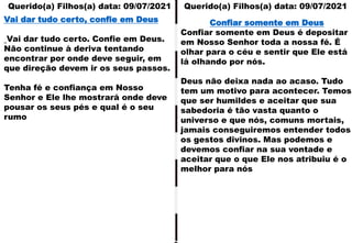 Querido(a) Filhos(a) data: 09/07/2021 Querido(a) Filhos(a) data: 09/07/2021
Vai dar tudo certo, confie em Deus
Vai dar tudo certo. Confie em Deus.
Não continue à deriva tentando
encontrar por onde deve seguir, em
que direção devem ir os seus passos.
Tenha fé e confiança em Nosso
Senhor e Ele lhe mostrará onde deve
pousar os seus pés e qual é o seu
rumo
Confiar somente em Deus
Confiar somente em Deus é depositar
em Nosso Senhor toda a nossa fé. É
olhar para o céu e sentir que Ele está
lá olhando por nós.
Deus não deixa nada ao acaso. Tudo
tem um motivo para acontecer. Temos
que ser humildes e aceitar que sua
sabedoria é tão vasta quanto o
universo e que nós, comuns mortais,
jamais conseguiremos entender todos
os gestos divinos. Mas podemos e
devemos confiar na sua vontade e
aceitar que o que Ele nos atribuiu é o
melhor para nós
 