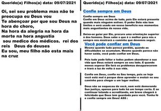 Querido(a) Filhos(a) data: 09/07/2021
Oi, sei seu problema mas não te
preocupa eu Deus vou
Te abençoar por que sou Deus na
hora do choro,
Na hora da alegria na hora da
morte na hora angustia
sou medico dos médicos. rei dos
reis Deus do deuses
Eu sou, meu filho não esta mais
na cruz
Confie sempre em Deus
Confie em Deus acima de tudo, pois Ele estará presente
quando mais ninguém estiver. O poder Dele não tem
limites e será usado em nosso benefício nos momentos
mais angustiantes da nossa vida.
Deixe-se guiar por Ele, procure uma orientação superior
à dos homens. Deus sabe o que é o melhor para nós e
sempre nos mostrará o caminho que devemos seguir.
Confie sempre em Deus
Querido(a) Filhos(a) data: 09/07/2021
Mesmo quando tudo parece perdido, quando as
dificuldades se acumulam. Mesmo quando parece não
haver saída, você pode confiar em Deus.
Pois tudo pode faltar e todos podem abandonar a sua
vida que Deus estará sempre ao seu lado. E quando
menos esperar Ele fará os problemas desaparecerem
e trará a luz de volta à sua vida.
Confie em Deus, confie no Seu tempo, pois se hoje
você está mal é porque deve aprender e evoluir no seu
caminho para chegar a um lugar melhor.
Deus não se esqueceu de você, nem está demorando
Sua justiça, apenas para tudo há um tempo certo. E se
continuar lutando e acreditando, em breve chegará à
felicidade que Deus tem guardada para você. Tenha fé
e confie sempre em Deus! ASS :
Você pode confiar em Deus
 