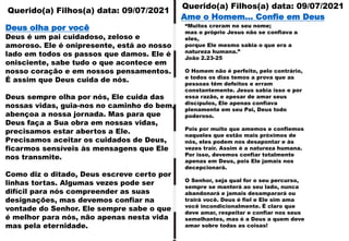 Querido(a) Filhos(a) data: 09/07/2021
Querido(a) Filhos(a) data: 09/07/2021
Deus olha por você
Deus é um pai cuidadoso, zeloso e
amoroso. Ele é onipresente, está ao nosso
lado em todos os passos que damos. Ele é
onisciente, sabe tudo o que acontece em
nosso coração e em nossos pensamentos.
É assim que Deus cuida de nós.
Deus sempre olha por nós, Ele cuida das
nossas vidas, guia-nos no caminho do bem,
abençoa a nossa jornada. Mas para que
Deus faça a Sua obra em nossas vidas,
precisamos estar abertos a Ele.
Precisamos aceitar os cuidados de Deus,
ficarmos sensíveis às mensagens que Ele
nos transmite.
Como diz o ditado, Deus escreve certo por
linhas tortas. Algumas vezes pode ser
difícil para nós compreender as suas
designações, mas devemos confiar na
vontade do Senhor. Ele sempre sabe o que
é melhor para nós, não apenas nesta vida
mas pela eternidade.
“Muitos creram no seu nome;
mas o próprio Jesus não se confiava a
eles,
porque Ele mesmo sabia o que era a
natureza humana.”
João 2.23-25
O Homem não é perfeito, pelo contrário,
e todos os dias temos a prova que as
pessoas têm defeitos e erram
constantemente. Jesus sabia isso e por
essa razão, e apesar de amar seus
discípulos, Ele apenas confiava
plenamente em seu Pai, Deus todo
poderoso.
Pois por muito que amemos e confiemos
naqueles que estão mais próximos de
nós, eles podem nos desapontar e às
vezes trair. Assim é a natureza humana.
Por isso, devemos confiar totalmente
apenas em Deus, pois Ele jamais nos
decepcionará.
O Senhor, seja qual for o seu percurso,
sempre se manterá ao seu lado, nunca
abandonará e jamais desamparará ou
trairá você. Deus é fiel e Ele sim ama
você incondicionalmente. É claro que
deve amar, respeitar e confiar nos seus
semelhantes, mas é a Deus a quem deve
amar sobre todas as coisas!
Ame o Homem... Confie em Deus
 