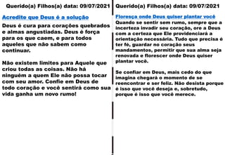 Querido(a) Filhos(a) data: 09/07/2021 Querido(a) Filhos(a) data: 09/07/2021
Deus é cura para corações quebrados
e almas angustiadas. Deus é força
para os que caem, e para todos
aqueles que não sabem como
continuar.
Não existem limites para Aquele que
criou todas as coisas. Não há
ninguém a quem Ele não possa tocar
com seu amor. Confie em Deus de
todo coração e você sentirá como sua
vida ganha um novo rumo!
Acredite que Deus é a solução
Quando se sentir sem rumo, sempre que a
incerteza invadir seu coração, ore a Deus
com a certeza que Ele providenciará a
orientação necessária. Tudo que precisa é
ter fé, guardar no coração seus
mandamentos, permitir que sua alma seja
renovada e florescer onde Deus quiser
plantar você.
Se confiar em Deus, mais cedo do que
imagina chegará o momento de se
reencontrar e ser feliz. Não desista porque
é isso que você deseja e, sobretudo,
porque é isso que você merece.
Floresça onde Deus quiser plantar você
 