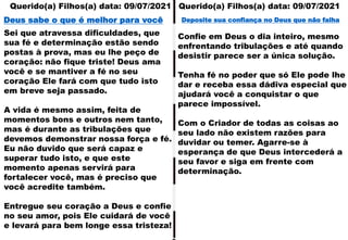 Querido(a) Filhos(a) data: 09/07/2021
Querido(a) Filhos(a) data: 09/07/2021
Sei que atravessa dificuldades, que
sua fé e determinação estão sendo
postas à prova, mas eu lhe peço de
coração: não fique triste! Deus ama
você e se mantiver a fé no seu
coração Ele fará com que tudo isto
em breve seja passado.
A vida é mesmo assim, feita de
momentos bons e outros nem tanto,
mas é durante as tribulações que
devemos demonstrar nossa força e fé.
Eu não duvido que será capaz e
superar tudo isto, e que este
momento apenas servirá para
fortalecer você, mas é preciso que
você acredite também.
Entregue seu coração a Deus e confie
no seu amor, pois Ele cuidará de você
e levará para bem longe essa tristeza!
Deus sabe o que é melhor para você
Confie em Deus o dia inteiro, mesmo
enfrentando tribulações e até quando
desistir parece ser a única solução.
Tenha fé no poder que só Ele pode lhe
dar e receba essa dádiva especial que
ajudará você a conquistar o que
parece impossível.
Com o Criador de todas as coisas ao
seu lado não existem razões para
duvidar ou temer. Agarre-se à
esperança de que Deus intercederá a
seu favor e siga em frente com
determinação.
Deposite sua confiança no Deus que não falha
 