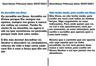 Querido(a) Filhos(a) data: 09/07/2021 Querido(a) Filhos(a) data: 09/07/2021
Eu acredito em Deus. Acredito no
Divino porque Ele sempre me
apoiou, sempre me guiou e nunca
me voltou as costas. Tenho fé,
muita fé no amanhã, no agora e
até no que aconteceu no passado,
porque tudo tem uma razão.
E Ele não dorme! Acreditar no
Senhor é descobrir os verdadeiros
valores da vida e hoje seria nada
sem Ele e sem a força que Ele me
dá!
Eu Acredito em Deus
Meu Deus, eu não tenho medo, pois
confio em você com todas as minhas
forças. Sigo cegamente as suas
indicações. Para onde quiser que vá,
eu irei e não questionarei, nem por
um momento, as suas intenções, pois
confio e acredito que apenas quer o
meu bem estar.
Mesmo que o caminho que me aponta
não seja aquele que eu tinha
escolhido, eu irei sem pensar duas
vezes e sem temor, pois confio em
Nosso Senhor e sei que jamais me irá
abandonar.
Não tenho medo, pois confio em Deus
 