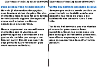Querido(a) Filhos(a) data: 09/07/2021
Querido(a) Filhos(a) data: 09/07/2021
Na vida já tive muitas decepções,
mas também várias alegrias. Um dos
momentos mais felizes foi sem dúvida
ter encontrado alguém tão especial
como você e todos os dias eu
agradeço a Deus por isso.
Nunca esquecerei os maravilhosos
momentos que já vivemos, as
palavras que me confortaram e os
gestos de carinho que sempre me
fizeram sorrir. Desejo que sua vida
seja plena de luz e felicidade, pois
você merece muito isso.
Deus colocou você no meu caminho
Sempre que você se sentir perdido ou
com vontade de desistir, confie seu
caminho nas mãos de Deus e Ele
cuidará de dar um novo rumo à sua
vida.
Ter fé no Pai amoroso que nos domina
é essencial para sermos bem-
sucedidos. Guiar-nos pelas suas leis
não evita que enfrentemos problemas,
mas dá-nos esperança e motivação
para os superarmos da melhor forma
possível.
Confie seu caminho nas mãos de Deus
 