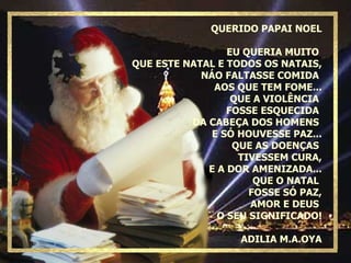 QUERIDO PAPAI NOEL EU QUERIA MUITO  QUE ESTE NATAL E TODOS OS NATAIS, NÁO FALTASSE COMIDA  AOS QUE TEM FOME... QUE A VIOLÊNCIA  FOSSE ESQUECIDA  DA CABEÇA DOS HOMENS  E SÓ HOUVESSE PAZ... QUE AS DOENÇAS  TIVESSEM CURA, E A DOR AMENIZADA... QUE O NATAL  FOSSE SÓ PAZ, AMOR E DEUS  O SEU SIGNIFICADO! ADILIA M.A.OYA 