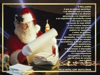 O Meu pedido é que as pessoas aprendam  a se olharem com o coração. aprendendo a se olharem  aprenderão a se respeitarem  e se respeitando aprenderão a amar é isso que ta faltando no mundo de hoje AMOR  o ser humano esqueceu a única coisa que jamais poderia ter esquecido, o amor ao próximo  nos tornamos egoístas, apressados, mal humorados Aprendemos que a vida é tão simples  aprendemos, a dividir palavras, multiplicar sentimentos, subtrair a solidão, o mau humor, a depressão, somamos amizades reais e o mais importante aprendemos a enxergar com os olhos do coração isso é AMAR Beijos com carinho Josy! FELIZ NATAL COM  MUITO AMOR 