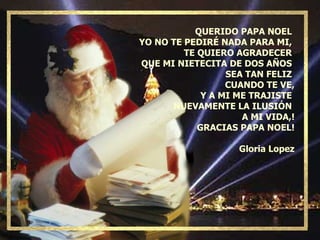 QUERIDO PAPA NOEL  YO NO TE PEDIRÉ NADA PARA MI,  TE QUIERO AGRADECER  QUE MI NIETECITA DE DOS AÑOS  SEA TAN FELIZ  CUANDO TE VE, Y A MI ME TRAJISTE  NUEVAMENTE LA ILUSIÓN  A MI VIDA,! GRACIAS PAPA NOEL! Gloria Lopez 