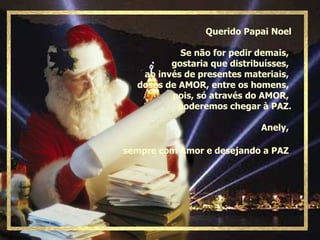 Querido Papai Noel Se não for pedir demais,  gostaria que distribuísses,  ao invés de presentes materiais,  doses de AMOR, entre os homens,  pois, só através do AMOR,  poderemos chegar à PAZ. Anely,  sempre com Amor e desejando a PAZ   