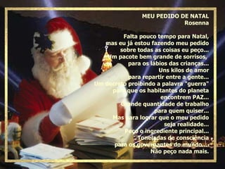 MEU PEDIDO DE NATAL Rosenna Falta pouco tempo para Natal, mas eu já estou fazendo meu pedido sobre todas as coisas eu peço... Um pacote bem grande de sorrisos,  para os lábios das crianças... Uns kilos de amor para repartir entre a gente... Um decreto proibindo a palavra "guerra" para que os habitantes do planeta encontrem PAZ... Grande quantidade de trabalho para quem quiser... Mas para lograr que o meu pedido seja realidade... Peço o ingrediente principal... Toneladas de consciência para os governantes do mundo...  Não peço nada mais. 