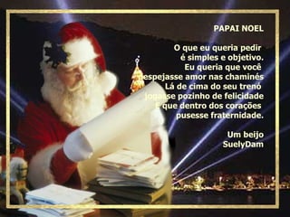 PAPAI NOEL O que eu queria pedir  é simples e objetivo. Eu queria que você  despejasse amor nas chaminés Lá de cima do seu trenó  jogasse pozinho de felicidade E que dentro dos corações  pusesse fraternidade. Um beijo SuelyDam 