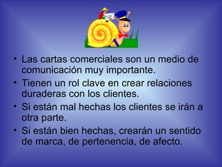 Las cartas comerciales son un medio de comunicación muy importante. Tienen un rol clave en crear relaciones duraderas con los clientes. Si están mal hechas los clientes se irán a otra parte. Si están bien hechas, crearán un sentido de marca, de pertenencia, de afecto.  