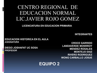 CENTRO REGIONAL DE
        EDUCACION NORMAL
       LIC.JAVIER ROJO GOMEZ
             LICENCIATURA EN EDUCACION PRIMARIA


                                                  INTEGRANTES

EDUCACION HISTORICA EN EL AULA
ASIGNATURA
                                             CROCE GARRIDO
                                       LANDAVERDE MONRROY
DIEGO JOSHAFAT UC SOSA                      MENDEZ ROSALES
PROFESOR
                                              MONTEJO DIAZ
                                          RIVERO RODRIGUEZ
                                       WONG CARBALLO JOSUE

                         EQUIPO 2
 