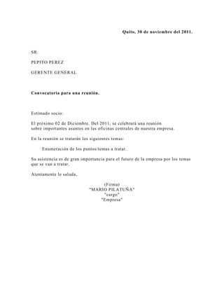 Quito, 30 de noviembre del 2011.



SR.

PEPITO PEREZ

GERENTE GENERAL



Convocatoria para una reunión.



Estimado socio:

El próximo 02 de Diciembre. Del 2011, se celebrará una reunión
sobre importantes asuntos en las oficinas centrales de nuestra empresa.

En la reunión se tratarán los siguientes temas:

      Enumeración de los puntos/temas a tratar.

Su asistencia es de gran importancia para el futuro de la empresa por los temas
que se van a tratar.

Atentamente le saluda,

                                  (Firma)
                             "MARIO PILATUÑA"
                                  "cargo"
                                 "Empresa"
 