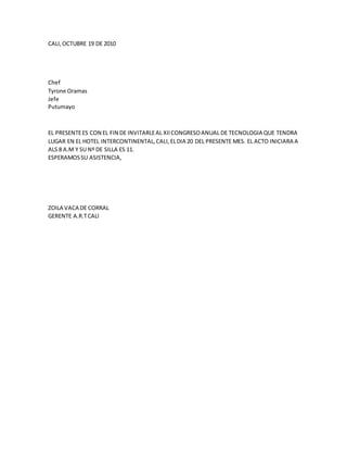 CALI,OCTUBRE 19 DE 2010
Chef
Tyrone Oramas
Jefe
Putumayo
EL PRESENTEES CON EL FIN DE INVITARLEAL XIICONGRESOANUAL DE TECNOLOGIA QUE TENDRA
LUGAR EN EL HOTEL INTERCONTINENTAL,CALI,ELDIA 20 DEL PRESENTE MES. EL ACTO INICIARA A
ALS 8 A.M Y SU Nº DE SILLA ES 11.
ESPERAMOSSU ASISTENCIA,
ZOILA VACA DE CORRAL
GERENTE A.R.TCALI
 