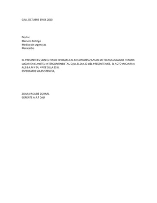 CALI,OCTUBRE 19 DE 2010
Doctor
MarseloRodrigo
Medicode urgencias
Maracaibo
EL PRESENTEES CON EL FIN DE INVITARLEAL XIICONGRESOANUAL DE TECNOLOGIA QUE TENDRA
LUGAR EN EL HOTEL INTERCONTINENTAL,CALI,ELDIA 20 DEL PRESENTE MES. EL ACTO INICIARA A
ALS 8 A.M Y SU Nº DE SILLA ES 6.
ESPERAMOSSU ASISTENCIA,
ZOILA VACA DE CORRAL
GERENTE A.R.TCALI
 