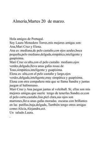 Almería,Martes 20 de marzo.
Hola amigos de Portugal.
Soy Laura Monedero Torres,mis mejores amigas son:
Ana,Mari Cruz y Elena.
Ana es :mediana,de pelo castaño,con ojos azules,boca
pequeña,pelo mediano,delgada,simpática,inteligente y
guapisima.
Mari Cruz es:alta,con el pelo castaño mediano,ojos
verdes,delgada,lleva unas gafas rosas de
Tous,simpática,inteligente y guapisima.
Elena es :alta,con el pelo castaño y largo,ojos
verdes,delgada,inteligente,muy simpática y guapísima.
Elena con otra compañera mia que se llama Sandra y juntas
juegan al balónmano.
Mari Cruz y Ana juegan juntas al voleiball. Sí, ellas son mis
mejores amigas,que suerte tengo de tenerlas.Sandra es:con
el pelo corto,castaño,liso,piel clara,sus ojos son
marrones,lleva unas gafas moradas oscuras con brillantes
en las patillas,baja,delgada,.También tengo otros amigas
como:Alicia,Alejandra,ect.
Un saludo.Laura.
.
 