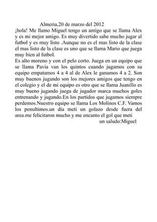 Almeria,20 de marzo del 2012
¡hola! Me llamo Miguel tengo un amigo que se llama Alex
y es mi mejor amigo. Es muy divertido sabe mucho jugar al
futbol y es muy listo .Aunque no es el mas listo de la clase
el mas listo de la clase es uno que se llama Mario que juega
muy bien al futbol.
Es alto moreno y con el pelo corto. Juega en un equipo que
se llama Pavia van los quintos cuando jugamos con su
equipo empatamos 4 a 4 al de Alex le ganamos 4 a 2. Son
muy buenos jugando son los mejores amigos que tengo en
el colegio y el de mi equipo es otro que se llama Juanillo es
muy bueno jugando juega de jugador marca muchos goles
entrenando y jugando.En los partidos que jugamos siempre
perdemos.Nuestro equipo se llama Los Molinos C.F. Vamos
los penultimos.un dia meti un golazo desde fuera del
area.me felicitaron mucho y me encanto el gol que meti
un saludo:Miguel
 