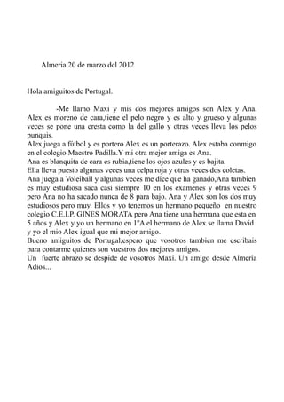 Almeria,20 de marzo del 2012
Hola amiguitos de Portugal.
-Me llamo Maxi y mis dos mejores amigos son Alex y Ana.
Alex es moreno de cara,tiene el pelo negro y es alto y grueso y algunas
veces se pone una cresta como la del gallo y otras veces lleva los pelos
punquis.
Alex juega a fútbol y es portero Alex es un porterazo. Alex estaba conmigo
en el colegio Maestro Padilla.Y mi otra mejor amiga es Ana.
Ana es blanquita de cara es rubia,tiene los ojos azules y es bajita.
Ella lleva puesto algunas veces una celpa roja y otras veces dos coletas.
Ana juega a Voleiball y algunas veces me dice que ha ganado,Ana tambien
es muy estudiosa saca casi siempre 10 en los examenes y otras veces 9
pero Ana no ha sacado nunca de 8 para bajo. Ana y Alex son los dos muy
estudiosos pero muy. Ellos y yo tenemos un hermano pequeño en nuestro
colegio C.E.I.P. GINES MORATA pero Ana tiene una hermana que esta en
5 años y Alex y yo un hermano en 1ºA el hermano de Alex se llama David
y yo el mio Alex igual que mi mejor amigo.
Bueno amiguitos de Portugal,espero que vosotros tambien me escribais
para contarme quienes son vuestros dos mejores amigos.
Un fuerte abrazo se despide de vosotros Maxi. Un amigo desde Almeria
Adios...
 