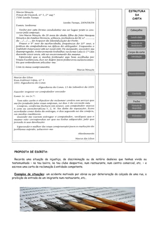 ESTRUTURA
DA
CARTA
PROPOSTA DE ESCRITA:
Recorda uma situação de injustiça, de discriminação ou de notório desleixo que tenhas vivido ou
testemunhado – no teu bairro, no teu clube desportivo, num restaurante, num centro comercial, etc. – e
escreve uma carta de reclamação à entidade competente.
Exemplos de situações: um acidente motivado por obras ou por deterioração da calçada de uma rua, a
proibição de entrada de um imigrante num restaurante, etc..
 