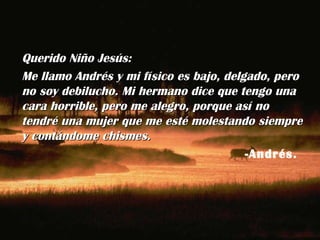 Querido Niño Jesús: Me llamo Andrés y mi físico es bajo, delgado, pero no soy debilucho. Mi hermano dice que tengo una cara horrible, pero me alegro, porque así no tendré una mujer que me esté molestando siempre y contándome chismes. -Andrés.  