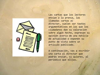 Las cartas que los lectores
envían a la prensa, las
llamadas cartas al
director, suelen ser textos
argumentativos en los que los
ciudadanos dan su valoración
sobre algún hecho, expresan su
opinión acerca de una noticia
de actualidad o exponen su
punto de vista sobre un
artículo publicado.

A continuación, vas a escribir
una carta al director que
podrás enviar, si quieres, al
periódico que elijas.
 