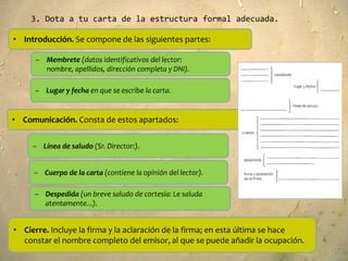 3. Dota a tu carta de la estructura formal adecuada.

• Introducción. Se compone de las siguientes partes:

      – Membrete (datos identificativos del lector:
        nombre, apellidos, dirección completa y DNI).

     – Lugar y fecha en que se escribe la carta.


• Comunicación. Consta de estos apartados:


     – Línea de saludo (Sr. Director:).


     – Cuerpo de la carta (contiene la opinión del lector).

     – Despedida (un breve saludo de cortesía: Le saluda
       atentamente...).


• Cierre. Incluye la firma y la aclaración de la firma; en esta última se hace
  constar el nombre completo del emisor, al que se puede añadir la ocupación.
 