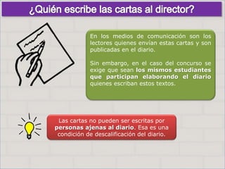 Haga clic para cambiar el estilo
de título
• Haga clic para modificar el estilo de texto
del patrón
– Segundo nivel
• Tercer nivel
– Cuarto nivel
» Quinto nivel
10
Haga clic para cambiar el estilo
de título
• Haga clic para modificar el estilo de texto
del patrón
– Segundo nivel
• Tercer nivel
– Cuarto nivel
» Quinto nivel
10
En los medios de comunicación son los
lectores quienes envían estas cartas y son
publicadas en el diario.
Sin embargo, en el caso del concurso se
exige que sean los mismos estudiantes
que participan elaborando el diario
quienes escriban estos textos.
Las cartas no pueden ser escritas por
personas ajenas al diario. Esa es una
condición de descalificación del diario.
 