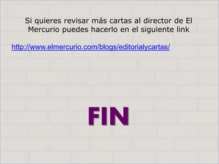 Haga clic para cambiar el estilo
de título
• Haga clic para modificar el estilo de texto
del patrón
– Segundo nivel
• Tercer nivel
– Cuarto nivel
» Quinto nivel
15
Haga clic para cambiar el estilo
de título
• Haga clic para modificar el estilo de texto
del patrón
– Segundo nivel
• Tercer nivel
– Cuarto nivel
» Quinto nivel
15
FIN
Si quieres revisar más cartas al director de El
Mercurio puedes hacerlo en el siguiente link
http://www.elmercurio.com/blogs/editorialycartas/
 