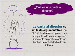 Haga clic para cambiar el estilo
de título
• Haga clic para modificar el estilo de texto
del patrón
– Segundo nivel
• Tercer nivel
– Cuarto nivel
» Quinto nivel
2
Haga clic para cambiar el estilo
de título
• Haga clic para modificar el estilo de texto
del patrón
– Segundo nivel
• Tercer nivel
– Cuarto nivel
» Quinto nivel
2
La carta al director es
un texto argumentativo en
el que los lectores opinan, dan
sus puntos de vista y exponen
libremente su postura ante los
hechos de actualidad o de su
interés.
¿Qué es una carta al
director?
 