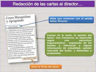 Haga clic para cambiar el estilo
de título
• Haga clic para modificar el estilo de texto
del patrón
– Segundo nivel
• Tercer nivel
– Cuarto nivel
» Quinto nivel
8
Haga clic para cambiar el estilo
de título
• Haga clic para modificar el estilo de texto
del patrón
– Segundo nivel
• Tercer nivel
– Cuarto nivel
» Quinto nivel
8
Debe que comenzar con el saludo
Señor Director
Lleva la firma del autor.
Cuerpo de la carta: la opinión del
lector. Con frecuencia se desarrolla
según una estructura
argumentativa: exposición de los
hechos o referencia a alguna
información de actualidad, opinión
razonada del lector, y demandas o
propuestas.
 