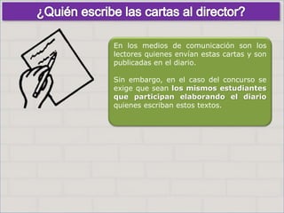 Haga clic para cambiar el estilo
de título
• Haga clic para modificar el estilo de texto
del patrón
– Segundo nivel
• Tercer nivel
– Cuarto nivel
» Quinto nivel
9
Haga clic para cambiar el estilo
de título
• Haga clic para modificar el estilo de texto
del patrón
– Segundo nivel
• Tercer nivel
– Cuarto nivel
» Quinto nivel
9
En los medios de comunicación son los
lectores quienes envían estas cartas y son
publicadas en el diario.
Sin embargo, en el caso del concurso se
exige que sean los mismos estudiantes
que participan elaborando el diario
quienes escriban estos textos.
 
