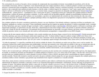 4. Os cuidados paliativos
Da continuidade da assistência faz parte o dever constante de compreensão das necessidades do doente: necessidades de assistência, alívio da dor,
necessidades emocionais, afetivas e espirituais. Como demonstrado pela mais ampla experiência clínica, a medicina paliativa constitui um instrumento
precioso e irrenunciável para acompanhar o paciente nas fases mais dolorosas, sofridas, crônicas e terminais da doença. Os assim chamados cuidados
paliativos são a expressão mais autêntica da ação humana e cristã de cuidar, o símbolo tangível do compassivo “estar” junto a quem sofre. Eles têm como
objetivo «aliviar os sofrimentos na fase final da doença e, ao mesmo tempo, assegurar ao paciente um adequado acompanhamento humano»[64] digno,
melhorando-lhe – quanto possível – a qualidade de vida e o bem-estar em geral. A experiência ensina que a aplicação dos cuidados paliativos diminui
drasticamente o número de pessoas que pedem a eutanásia. A tal fim, aparece útil um decidido empenho, segundo as possibilidades econômicas, para
difundir tais cuidados àqueles que deles venham a ter necessidade, o que deve ser implementado não somente nas fases terminais da vida, mas como
abordagem integrada de cuidado em relação a qualquer patologia crônica e/ou degenerativa que possa ter um prognóstico complexo, doloroso e infausto
para o paciente e para a sua família[65].
Dos cuidados paliativos faz parte a assistência espiritual ao doente e aos seus familiares. Esta infunde confiança e esperança em Deus ao moribundo e aos
familiares, ajudando-os a aceitar a sua morte. É uma contribuição essencial que diz respeito aos agentes de pastoral e à inteira comunidade cristã, a exemplo
do Bom Samaritano, para que a rejeição dê lugar à aceitação e sobre a angústia prevaleça a esperança[66], sobretudo quando o sofrimento se prolonga pela
degeneração patológica, ao aproximar-se do fim. Nesta fase, a determinação de uma eficaz terapia contra a dor permite ao paciente enfrentar a doença e a
morte sem o medo de uma dor insuportável. Tal tratamento deverá necessariamente ser associado a um apoio fraterno, que possa vencer o sentimento de
solidão do paciente, muitas vezes causado pelo não sentir-se suficientemente acompanhado e compreendido na sua difícil situação.
A técnica não dá uma resposta radical ao sofrimento e não se pode considerar que ela possa chegar a removê-lo da vida humana[67]. Similar pretensão gera
uma falsa esperança, que causa um desespero ainda maior naquele que sofre. A ciência médica é capaz de conhecer sempre melhor a dor física e deve
colocar em campo os melhores recursos técnicos para tratá-la; mas o horizonte vital de uma doença terminal gera um sofrimento profundo no doente, que
pede uma atenção não meramente técnica. Spe salvi facti sumus: na esperança, aquela teologal, direcionada a Deus, fomos salvos, diz São Paulo (Rm 8, 24).
“O vinho da esperança” é o específico contributo da fé cristã no cuidado do doente e faz referência ao modo com que Deus vence o mal no mundo. No
sofrimento, homem deve poder experimentar uma solidariedade e um amor que assumem a dor, oferecendo um sentido à vida, que se estende para além da
morte. Tudo isto possui um grande relevo social: «Uma sociedade que não consegue aceitar os que sofrem e não é capaz de contribuir, mediante a com-
paixão, para fazer com que o sofrimento seja compartilhado e assumido, também interiormente, é uma sociedade cruel e desumana»[68].
Todavia, deve ser precisado que a definição dos cuidados paliativos assumiu em anos recentes uma conotação que pode resultar equívoca. Em alguns países
do mundo, as normativas nacionais que disciplinam os cuidados paliativos (Palliative Care Act), assim como as leis sobre o “fim-da-vida” (End-of-life Law),
prevêem junto aos cuidados paliativos a assim chamada Assistência Médica à Morte (MAiD), que pode incluir a possibilidade de requerer eutanásia e
suicídio assistido. Tal previsão normativa constitui um motivo de grave confusão cultural, porque faz crer que seja parte integrante dos cuidados paliativos a
assistência médica à morte voluntária e que portanto seja moralmente lícito requerer a eutanásia ou o suicídio assistido.
Além disso, nestes mesmos contextos normativos, os interventos paliativos para reduzir o sofrimento dos pacientes graves ou moribundos podem consistir na
administração de fármacos orientados a antecipar a morte ou na suspensão/interrupção de hidratação e alimentação, mesmo onde haja um prognóstico de
semanas ou meses. Tais práticas equivalem, porém, a uma ação ou omissão voltadas a provocar a morte e são portanto ilícitas. O difundir-se progressivo
dessas normativas, também através de diretrizes das sociedades científicas nacionais e internacionais, além de induzir um número crescente de pessoas
vulneráveis a escolher a eutanásia ou o suicídio, constitui uma desresponsabilização social diante de tantas pessoas que teriam somente necessidade de serem
melhor assistidas e confortadas.
5. O papel da família e das casas de acolhida (hospice)
 