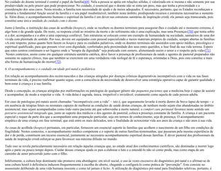 No cuidado do doente terminal é central o papel da família[69]. Nela a pessoa se apóia em relações sólidas, é valorizada em si mesma e não somente por sua
produtividade ou pelo prazer que pode proporcionar. No cuidado, é essencial que o doente não se sinta um peso, mas que tenha a proximidade e a
consideração dos seus caros. Nesta missão, a família tem necessidade de ajuda e de meios adequados. É necessário, portanto, que os Estados reconheçam a
primária e fundamental função social da família e o seu papel insubstituível, também neste âmbito, predispondo recursos e estruturas necessárias a sustentá-
la. Além disso, o acompanhamento humano e espiritual da família é um dever nas estruturas sanitárias de inspiração cristã; ela jamais seja transcurada, pois
constitui uma única unidade de cuidado com o doente.
Junto à família, a instituição das casas de acolhida (hospice), onde se recebem os doentes terminais para assegurar-lhes o cuidado até o momento extremo, é
algo bom e de grande ajuda. De resto, «a resposta cristã ao mistério da morte e do sofrimento não é uma explicação, mas uma Presença»[70] que toma sobre
si a dor, acompanha-a e a abre a uma esperança confiável. Tais estruturas se colocam como um exemplo de humanidade na sociedade, santuários de uma dor
vivida com plenitude de sentido. Por isso, devem ser equipadas com pessoal especializado e meios materiais próprios de cuidado, sempre abertas às famílias:
«A este respeito, penso quanto bem fazem os hospice para os cuidados paliativos, onde os doentes terminais são assistidos com apoio médico, psicológico e
espiritual qualificado, para que possam viver com dignidade, confortados pela proximidade dos seus entes queridos, a fase final da sua vida terrena. Espero
que estes centros continuem a ser lugares onde a “terapia da dignidade” seja praticada com esmero, alimentando assim o amor e o respeito pela vida»[71].
Nestes contextos, assim como em qualquer estrutura sanitária católica, deve haver a presença de profissionais da saúde e agentes de pastoral preparados não
somente no aspecto clínico, mas que também se exercitem em uma verdadeira vida teologal de fé e esperança, orientadas a Deus, pois esta constitui a mais
alta forma de humanização do morrer[72].
6. O acompanhamento e o cuidado em idade pré-natal e pediátrica
Em relação ao acompanhamento dos recém-nascidos e das crianças atingidos por doenças crônicas degenerativas incompatíveis com a vida ou nas fases
terminais da vida, é preciso reafirmar quanto segue, com a consciência da necessidade de desenvolver uma estratégia operativa capaz de garantir qualidade e
bem-estar à criança e à sua família.
Desde a concepção, as crianças atingidas por malformações ou patologias de qualquer gênero são pequenos pacientes que a medicina hoje é capaz de assistir
e acompanhar, de modo a respeitar a vida. A vida delas é sagrada, única, irrepetível e inviolável, exatamente como aquela de cada pessoa adulta.
Em caso de patologias pré-natais assim chamadas “incompatíveis com a vida” – isto é, que seguramente levarão à morte dentro de breve lapso de tempo – e
em ausência de terapias fetais ou neonatais capazes de melhorar as condições de saúde destas crianças, de nenhum modo sejam elas abandonadas no âmbito
assistencial, mas sejam acompanhadas como todo outro paciente até que sobrevenha a morte natural; o comfort care perinatal favorece neste sentido um
percurso assistencial integrado que, junto ao suporte dos médicos e dos agentes de pastoral, coloca a presença constante da família. A criança é um paciente
especial e requer da parte dos que a acompanham uma preparação particular, seja em termos de conhecimento, seja de presença. O acompanhamento
empático de uma criança em fase terminal, que está entre os mais delicados, tem a finalidade de acrescentar vida aos anos da criança e não anos à sua vida.
As casas de acolhida (hospice) perinatais, em particular, fornecem um essencial suporte às famílias que acolhem o nascimento de um filho em condições de
fragilidade. Nestes contextos, o acompanhamento médico competente e o suporte de outras famílias-testemunhas, que passaram pela mesma experiência de
dor e de perda, constituem um recurso essencial, juntamente ao necessário acompanhamento espiritual dessas famílias. É dever pastoral dos profissionais da
saúde de inspiração cristã esforçar-se para favorecer sua máxima difusão no mundo.
Tudo isso se revela particularmente necessário em relação àquelas crianças que, ao estado atual dos conhecimentos científicos, são destinadas a morrer logo
após o parto ou pouco tempo depois. Cuidar dessas crianças ajuda os pais a elaborar o luto e a entendê-lo não só como perda, mas como etapa de um
caminho de amor percorrido junto com o filho.
Infelizmente, a cultura hoje dominante não promove esta abordagem: em nível social, o uso às vezes excessivo do diagnóstico pré-natal e o afirmar-se de
uma cultura hostil à deficiência induzem frequentemente à escolha do aborto, chegando a configurá-lo como prática de “prevenção”. Este consiste no
assassinato deliberado de uma vida humana inocente e como tal jamais é lícito. A utilização do diagnóstico pré-natal para finalidades seletivas, portanto, é
 