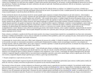 contrário à dignidade da pessoa e gravemente ilícito, porque expressão de uma mentalidade eugenista. Em outros casos, depois do nascimento, a mesma
cultura leva à suspensão ou ao não-início dos cuidados à criança recém-nascida, pela presença ou, até mesmo, só pela possibilidade de desenvolver no futuro
uma deficiência. Também esta abordagem, de matriz utilitarista, não pode ser aprovada. Semelhante procedimento, além de ser desumano, é gravemente
ilícito do ponto de vista moral.
Princípio fundamental da assistência pediátrica é que a criança na fase final da vida tem direito ao respeito e ao cuidado de sua pessoa, evitando seja a
obstinação terapêutica não razoável, seja toda antecipação intencional de sua morte. Em perspectiva cristã, o cuidado pastoral de uma criança doente terminal
enseja sua participação à vida divina através do Batismo e da Crisma.
Na fase terminal do decurso de uma doença incurável, mesmo quando sejam suspensas as terapias farmacológicas ou de outra natureza – direcionadas a
combater a patologia de que sofre a criança, enquanto não mais apropriadas à sua deteriorada condição clínica e consideradas pelos médicos como fúteis ou
excessivamente pesadas para ela, causando apenas mais sofrimento – não se pode deixar, porém, o cuidado integral da pessoa do pequeno doente, nas suas
diversas dimensões: fisológica, psicológica, afetivo-relacional e espiritual. Cuidar não significa só aplicar uma terapia e curar; assim como interromper uma
terapia, quando ela não ajuda mais a criança incurável, não implica suspender os cuidados eficazes para sustentar as funções fisiológicas essenciais para a
vida do pequeno paciente, até quando seu organismo seja capaz de se beneficiar deles (suportes à hidratação, à nutrição, à termorregulação e outros ainda, na
medida em que estes sejam requeridos para suportar a homeostase corpórea e reduzir o sofrimento do órgão e sistêmica). A abstenção de toda obstinação
terapêutica na administração dos tratamentos julgados ineficazes não deve ser desistência do cuidado, mas deve manter aberto o percurso de
acompanhamento à morte. Quanto ao mais, deve-se ter presente que mesmo intervenções rotineiras, como a ajuda à respiração, sejam prestadas de maneira
indolor e proporcionada, personalizando o tipo de ajuda adequado de acordo com o paciente, para evitar que a justa premura pela vida contraste com uma
injusta imposição de dor evitável.
Neste contexto, a avaliação e a gestão da dor física do recém-nascido e da criança é essencial para respeitá-los e acompanhá-los nas fases mais estressantes
da doença. Cuidados personalizados e suaves, hoje já verificados na assistência clínica pediátrica, junto com a presença dos pais, tornam possível uma gestão
integrada e mais eficaz de qualquer intervenção assistencial.
A manutenção do vínculo afetivo entre pais e filho é parte integrante do processo de cuidado. A relação de atenção e de acompanhamento pais-criança deve
ser favorecida com todos os instrumentos necessários e constitui parte fundamental do cuidado, mesmo nas patologias incuráveis e nas situações em
evolução terminal. Além do contato afetivo, não se deve esquecer o momento espiritual. A oração das pessoas próximas, na intenção da criança doente, tem
um valor sobrenatural que sobrepassa e aprofunda o liame afetivo.
O conceito ético-jurídico do “melhor interesse do menor” – hoje utilizado para efetuar a avaliação custo-benefício dos cuidados a serem atuados – em
nenhum modo pode constituir o fundamento para decidir abreviar a sua vida, em vista de evitar-lhe sofrimentos, mediante ações e omissões que, por sua
natureza ou na intenção de quem as realiza, possam se configurar como eutanásicas. Como se disse, a interrupção de terapias desproporcionais não pode
conduzir à suspensão daqueles cuidados básicos, necessários para acompanhar o paciente a uma morte natural digna, inclusive aqueles para aliviar a dor,
nem mesmo a suspensão daquela atenção espiritual que se oferece a quem logo encontrará Deus.
7. Terapias analgésicas e supressão da consciência
Alguns cuidados especializados requerem da parte dos profissionais da saúde atenção e competências particulares para realizar a melhor prática médica do
ponto de vista ético, sempre conscientes de aproximar-se às pessoas na sua concreta situação de dor.
Para atenuar as dores do doente, a terapia analgésica usa fármacos que podem causar a supressão da consciência (sedação). Um profundo sentido religioso
pode permitir ao paciente viver a dor como uma oferta especial a Deus, na óptica da Redenção[73]; todavia, a Igreja afirma a liceidade da sedação como
parte do cuidado que se oferece ao paciente, para que o fim da vida sobrevenha na máxima paz possível e nas melhores condições interiores. Isto se aplica
também ao caso de tratamentos que aproximam o momento da morte (sedação paliativa profunda em fase terminal)[74], sempre, na medida do possível, com
o consentimento informado do paciente. Do ponto de vista pastoral, faz bem cuidar da preparação espiritual do doente para que chegue conscientemente à
 