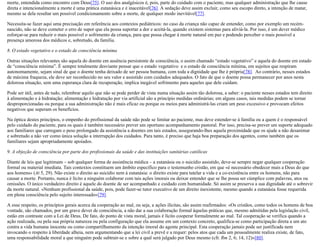 morte, entendida como encontro com Deus[75]. O uso dos analgésicos é, pois, parte do cuidado com o paciente, mas qualquer administração que lhe cause
direta e intencionalmente a morte é uma prática eutanásica e é inaceitável[76]. A sedação deve assim excluir, como seu escopo direto, a intenção de matar,
mesmo se dela resultar um possível condicionamento sobre a morte, de qualquer modo inevitável[77].
Necessita-se fazer aqui uma precisação em referência aos contextos pediátricos: no caso da criança não capaz de entender, como por exemplo um recém-
nascido, não se deve cometer o erro de supor que ela possa suportar a dor e aceitá-la, quando existem sistemas para aliviá-la. Por isso, é um dever médico
esforçar-se para reduzir o mais possível o sofrimento da criança, para que possa chegar à morte natural em paz e podendo perceber o mais possível a
presença amorosa dos médicos e, sobretudo, da família.
8. O estado vegetativo e o estado de consciência mínima
Outras situações relevantes são aquela do doente em ausência persistente de consciência, o assim chamado “estado vegetativo” e aquela do doente em estado
de “consciência mínima”. É sempre totalmente desviante pensar que o estado vegetativo e o estado de consciência mínima, em sujeitos que respiram
autonomamente, sejam sinal de que o doente tenha deixado de ser pessoa humana, com toda a dignidade que lhe é própria[78]. Ao contrário, nesses estados
de máxima fraqueza, ele deve ser reconhecido no seu valor e assistido com cuidados adequados. O fato de que o doente possa permanecer por anos nesta
dolorosa situação, sem uma esperança clara de recuperação, implica inegável sofrimento para aqueles que dele cuidam.
Pode ser útil, antes de tudo, relembrar aquilo que não se pode perder de vista numa situação assim tão dolorosa, a saber: o paciente nesses estados tem direito
à alimentação e à hidratação; alimentação e hidratação por via artificial são a princípio medidas ordinárias; em alguns casos, tais medidas podem se tornar
desproporcionadas ou porque a sua administração não é mais eficaz ou porque os meios para administrá-las criam um peso excessivo e provocam efeitos
negativos que superam os benefícios.
Na óptica destes princípios, o empenho do profissional da saúde não pode se limitar ao paciente, mas deve estender-se à família ou a quem é o responsável
pelo cuidado do paciente, para os quais é também necessário prever um oportuno acompanhamento pastoral. Por isso, precisa-se prever um suporte adequado
aos familiares que carregam o peso prolongado da assistência a doentes em tais estados, assegurando-lhes aquela proximidade que os ajude a não desanimar
e sobretudo a não ver como única solução a interrupção dos cuidados. Para tanto, é preciso que haja boa preparação dos agentes, como também que os
familiares sejam apropriadamente apoiados.
9. A objeção de consciência por parte dos profissionais da saúde e das instituições sanitárias católicas
Diante de leis que legitimam – sob qualquer forma de assistência médica – a eutanásia ou o suicídio assistido, deve-se sempre negar qualquer cooperação
formal ou material imediata. Tais contextos constituem um âmbito específico para o testemunho cristão, em que «é necessário obedecer mais a Deus do que
aos homens» (At 5, 29). Não existe o direito ao suicídio nem à eutanásia: o direito existe para tutelar a vida e a co-existência entre os homens, não para
causar a morte. Portanto, nunca é lícito a ninguém colaborar com tais ações imorais ou deixar entender que se lhe possa ser cúmplice com palavras, atos ou
omissões. O único verdadeiro direito é aquele do doente de ser acompanhado e cuidado com humanidade. Só assim se preserva a sua dignidade até o sobrevir
da morte natural. «Nenhum profissional da saúde, pois, pode fazer-se tutor executivo de um direito inexistente, mesmo quando a eutanásia fosse requerida
em plena consciência pelo sujeito interessado»[79].
A esse respeito, os princípios gerais acerca da cooperação ao mal, ou seja, a ações ilícitas, são assim reafirmados: «Os cristãos, como todos os homens de boa
vontade, são chamados, por um grave dever de consciência, a não dar a sua colaboração formal àquelas práticas que, mesmo admitidas pela legislação civil,
estão em contraste com a Lei de Deus. De fato, do ponto de vista moral, jamais é lícito cooperar formalmente ao mal. Tal cooperação se verifica quando a
ação realizada, ou pela sua própria natureza ou pela configuração que ela assume em um contexto concreto, qualifica-se como participação direta a um ato
contra a vida humana inocente ou como compartilhamento da intenção imoral do agente principal. Esta cooperação jamais pode ser justificada nem
invocando o respeito à liberdade alheia, nem argumentando que a lei civil a prevê e a requer: pelos atos que cada um pessoalmente realiza existe, de fato,
uma responsabilidade moral a que ninguém pode subtrair-se e sobre a qual será julgado por Deus mesmo (cfr. Rm 2, 6; 14, 12)»[80].
 