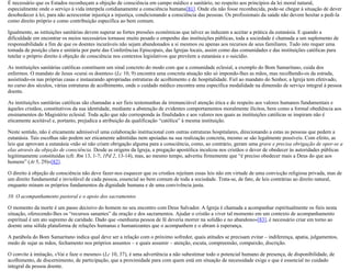 É necessário que os Estados reconheçam a objeção de consciência em campo médico e sanitário, no respeito aos princípios da lei moral natural,
especialmente onde o serviço à vida interpela cotidianamente a consciência humana[81]. Onde ela não fosse reconhecida, pode-se chegar à situação de dever
desobedecer à lei, para não acrescentar injustiça a injustiça, condicionando a consciência das pessoas. Os profissionais da saúde não devem hesitar a pedi-la
como direito próprio e como contribuição específica ao bem comum.
Igualmente, as istituições sanitárias devem superar as fortes pressões econômicas que talvez as induzam a aceitar a prática da eutanásia. E quando a
dificuldade em encontrar os meios necessários tornasse muito pesado o empenho das instituições públicas, toda a sociedade é chamada a um suplemento de
responsabilidade a fim de que os doentes incuráveis não sejam abandonados a si mesmos ou apenas aos recursos de seus familiares. Tudo isto requer uma
tomada de posição clara e unitária por parte das Conferências Episcopais, das Igrejas locais, assim como das comunidades e das instituições católicas para
tutelar o próprio direito à objeção de consciência nos contextos legislativos que prevêem a eutanásia e o suicídio.
As instituições sanitárias católicas constituem um sinal concreto do modo com que a comunidade eclesial, a exemplo do Bom Samaritano, cuida dos
enfermos. O mandato de Jesus «curai os doentes» (Lc 10, 9) encontra uma concreta atuação não só impondo-lhes as mãos, mas recolhendo-os da estrada,
assistindo-os nas próprias casas e instaurando apropriadas estruturas de acolhimento e de hospitalidade. Fiel ao mandato do Senhor, a Igreja tem efetivado,
no curso dos séculos, várias estruturas de acolhimento, onde o cuidado médico encontra uma específica modalidade na dimensão de serviço integral à pessoa
doente.
As instituições sanitárias católicas são chamadas a ser fieis testemunhas da irrenunciável atenção ética e do respeito aos valores humanos fundamentais e
àqueles cristãos, constitutivos da sua identidade, mediante a abstenção de evidentes comportamentos moralmente ilícitos, bem como a formal obediência aos
ensinamentos do Magistério eclesial. Toda ação que não corresponda às finalidades e aos valores nos quais as instituições católicas se inspiram não é
eticamente aceitável e, portanto, prejudica a atribuição da qualificação “católica” à mesma instituição.
Neste sentido, não é eticamente admissível uma colaboração institucional com outras estruturas hospitalares, direcionando a estas as pessoas que pedem a
eutanásia. Tais escolhas não podem ser eticamente admitidas nem apoiadas na sua realização concreta, mesmo se são legalmente possíveis. Com efeito, as
leis que aprovam a eutanásia «não só não criam obrigação alguma para a consciência, como, ao contrário, geram uma grave e precisa obrigação de opor-se a
elas através da objeção de consciência. Desde as origens da Igreja, a pregação apostólica inculcou nos cristãos o dever de obedecer às autoridades públicas
legitimamente constituídas (cfr. Rm 13, 1-7; 1Pd 2, 13-14), mas, ao mesmo tempo, advertiu firmemente que “é preciso obedecer mais a Deus do que aos
homens” (At 5, 29)»[82].
O direito à objeção de consciência não deve fazer-nos esquecer que os cristãos rejeitam essas leis não em virtude de uma convicção religiosa privada, mas de
um direito fundamental e inviolável de cada pessoa, essencial ao bem comum de toda a sociedade. Trata-se, de fato, de leis contrárias ao direito natural,
enquanto minam os próprios fundamentos da dignidade humana e de uma convivência justa.
10. O acompanhamento pastoral e o apoio dos sacramentos
O momento da morte é um passo decisivo do homem no seu encontro com Deus Salvador. A Igreja é chamada a acompanhar espiritualmente os fieis nesta
situação, oferecendo-lhes os “recursos sanantes” da oração e dos sacramentos. Ajudar o cristão a viver tal momento em um contexto de acompanhamento
espiritual é um ato supremo de caridade. Dado que «nenhuma pessoa de fé deveria morrer na solidão e no abandono»[83], é necessário criar em torno ao
doente uma sólida plataforma de relações humanas e humanizantes que o acompanhem e o abram à esperança.
A parábola do Bom Samaritano indica qual deve ser a relação com o próximo sofredor, quais atitudes se precisam evitar – indiferença, apatia, julgamentos,
medo de sujar as mãos, fechamento nos próprios assuntos – e quais assumir – atenção, escuta, compreensão, compaixão, discrição.
O convite à imitação, «Vai e faze o mesmo» (Lc 10, 37), é uma advertência a não subestimar todo o potencial humano de presença, de disponibilidade, de
acolhimento, de discernimento, de participação, que a proximidade para com quem está em situação de necessidade exige e que é essencial no cuidado
integral da pessoa doente.
 
