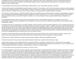A qualidade do amor e do cuidado às pessoas em situações críticas e terminais da vida concorre a afastar delas o terrível e extremo desejo de dar fim à
própria vida. Só um contexto de calor humano e de fraternidade evangélica, de fato, é capaz de abrir um horizonte positivo e de sustentar o doente na
esperança e numa confiante entrega.
Tal acompanhamento faz parte do percurso definido pelos cuidados paliativos e deve compreender o paciente e sua família.
A família, desde sempre, tem desempenhado um papel importante no cuidado. A sua presença, o apoio, o afeto constituem para o doente um fator terapêutico
essencial. Ela, recorda Papa Francisco, «foi desde sempre o “hospital” mais próximo. Ainda hoje, em tantas partes do mundo, o hospital é um privilégio para
poucos e muitas vezes é distante. São a mãe, o pai, os irmãos, as irmãs, as avós que garantem os cuidados e ajudam a curar»[84].
O assumir para si o peso do outro ou o cuidar dos sofrimentos alheios é um empenho que envolve não só alguns, mas abraça a responsabilidade de todos, de
toda a comunidade cristã. São Paulo afirma que quando um membro sofre, todo o corpo sofre (cfr. 1Cor 12, 26) e inteiramente se inclina sobre o membro
doente para aliviá-lo. Cada um, no que lhe diz respeito, é chamado a ser “servo da consolação” frente a qualquer situação humana de desolação e de
desconforto.
O acompanhamento pastoral chama em causa o exercício das virtudes humanas e cristãs da empatia (en-pathos), da compaixão (cum-passio), do
responsabilizar-se pelo sofrimento e compartilhá-lo, e da consolação (cum-solacium), de entrar na solidão do outro para fazê-lo sentir-se amado, acolhido,
acompanhado e apoiado.
O ministério da escuta e da consolação que o sacerdote é chamado a oferecer, fazendo-se sinal da solicitude compassiva de Cristo e da Igreja, pode e deve ter
um papel decisivo. Nesta importante missão é de capital importância testemunhar e conjugar a verdade e a caridade com as quais o olhar do Bom Pastor não
deixa de acompanhar todos os seus. Dado o relevo da figura do sacerdote no acompanhamento humano, pastoral e espiritual dos doentes nas fases terminais
da vida, é preciso que no seu percurso de formação seja prevista uma atualizada e direcionada preparação a respeito. É igualmente importante que sejam
formados para tal acompanhamento cristão também os médicos e demais profissionais da saúde, já que podem haver circunstâncias particulares que tornam
muito difícil a adequada presença dos sacerdotes junto ao leito dos doentes terminais.
Ser homens e mulheres especialistas em humanidade significa favorecer, através das atitudes com que se cuida do próximo sofredor, o encontro com o
Senhor da vida, o único capaz de derramar de maneira eficaz sobre as feridas humanas o óleo da consolação e o vinho da esperança.
Cada homem tem o direito natural de ser assistido nessa hora suprema segundo as expressões da religião que professa.
O momento sacramental é sempre o ápice de todo empenho pastoral de cuidado que o precede e fonte de tudo que o segue.
A Igreja chama sacramentos «de cura»[85] a Penitência e a Unção dos Enfermos, que culminam na Eucaristia como “viático” para a vida eterna[86].
Mediante a proximidade da Igreja, o doente vive a proximidade de Cristo que o acompanha no caminho para a casa do Pai (cfr. Jo 14, 6) e o ajuda a não cair
no desespero[87], sustentando-o na esperança, sobretudo quando o caminho se faz mais árduo[88].
11. O discernimento pastoral para quem pede eutanásia ou suicídio assistido
Um caso todo particular em que hoje é necessário reafirmar o ensinamento da Igreja é o acompanhamento pastoral de quem pediu expressamente a eutanásia
ou o suicídio assistido. A respeito do sacramento da Reconciliação, o confessor deve assegurar-se que haja a contrição, a qual é necessária para a validade
da absolvição, e que consiste na «dor da alma e a reprovação do pecado cometido, acompanhada do propósito de não mais pecar no futuro»[89]. No nosso
caso, encontramo-nos diante de uma pessoa que, além de suas disposições subjetivas, realizou a escolha de um ato gravemente imoral e persevera nisso
livremente. Trata-se de uma manifesta não-disposição para a recepção dos sacramentos da Penitência, com a absolvição[90], e da Unção[91], assim como do
Viático[92]. Poderá receber tais sacramentos no momento em que a sua disposição em dar passos concretos permita ao ministro concluir que o penitente
modificou sua decisão. Isto comporta também que uma pessoa que se registrou em uma associação para receber a eutanásia ou o suicídio assitido deva
 