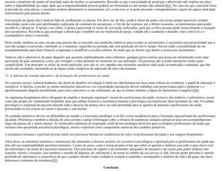 mostrar o propósito de anular tal inscrição antes de receber os sacramentos. Recorde-se que a necessidade de postergar a absolvição não implica um juízo
sobre a imputabilidade da culpa, dado que a responsabilidade pessoal poderia ser diminuída ou até mesmo não subsistir[93]. No caso em que o paciente fosse
já privado de consciência, o sacerdote poderia administrar os sacramentos sub condicione se se pode presumir o arrependimento a partir de algum sinal dado
anteriormente pela pessoa doente.
Esta posição da Igreja não é sinal de falta de acolhimento ao doente. Ela deve ser, de fato, unida à oferta da ajuda e da escuta sempre possíveis, sempre
concedidas, junto com uma aprofundada explicação do conteúdo do sacramento, a fim de dar à pessoa, até o último momento, os instrumentos para poder
escolhê-lo e desejá-lo. A Igreja, com efeito, é atenta a perscrutar os sinais de conversão suficientes, para que os fieis possam pedir razoavelmente a recepção
dos sacramentos. Recorde-se que postergar a absolvição é também um ato medicinal da Igreja, voltado não a condenar o pecador, mas a movê-lo e a
acompanhá-lo rumo à conversão.
Deste modo, também no caso em que uma pessoa não se encontre nas condições objetivas para receber os sacramentos, é necessária uma proximidade que a
convide sempre à conversão, sobretudo se a eutanásia, requerida ou aceitada, não será praticada em breve tempo. Haverá então a possibilidade de um
acompanhamento para fazer renascer a esperança e modificar a escolha errônea, de modo que ao doente seja aberto o acesso aos sacramentos.
Todavia, não é admissível, da parte daqueles que assistem espiritualmente estes enfermos, qualquer gesto exterior que possa ser interpretado como uma
aprovação da ação eutanásica, como, por exemplo, o estar presente no momento de sua realização. Tal presença não se pode interpretar senão como
cumplicidade. Este princípio se refere de modo particular, mas não só, aos capelães das estruturas sanitárias onde pode ser praticada a eutanásia, que não
devem dar escândalo, mostrando-se de algum modo cúmplices da supressão de uma vida humana.
12. A reforma do sistema educativo e da formação dos profissionais da saúde
No contexto social e cultural hodierno, tão denso de desafios em relação à tutela da vida humana nas fases mais críticas da existência, o papel da educação é
ineludível. A família, a escola, as outras instituições educativas e as comunidades paroquiais devem trabalhar com perseverança para o despertar e o
aperfeiçoamento daquela sensibilidade para com o próximo e o seu sofrimento, de que se tornou símbolo a figura do Samaritano evangélico[94].
As capelanias hospitalares têm a obrigação de ampliar a formação espiritual e moral dos profissionais da saúde, inclusive dos médicos e enfermeiros, assim
como dos grupos de voluntariado hospitalar, para que saibam fornecer a assistência humana e psicológica necessária nas fases terminais da vida. O cuidado
psicológico e espiritual do paciente durante todo o decurso da doença deve ser uma prioridade para os agentes de pastoral e profissionais da saúde,
premurando-se em colocar ao centro o paciente e sua família.
Os cuidados paliativos devem ser difundidos no mundo e é necessário predispor a tal fim cursos acadêmicos para a formação especializada dos profissionais
da saúde. Prioritária é também a difusão de uma correta e capilar informação sobre a eficácia de autênticos cuidados paliativos para um acompanhamento
digno da pessoa até a morte natural. As instituições sanitárias de inspiração cristã devem predispor diretrizes para os próprios profissionais da saúde que
incluam uma apropriada assistência psicológica, moral e espiritual como componente essencial dos cuidados paliativos.
A assistência humana e espiritual precisa entrar nos percursos formativos acadêmicos de todos os profissionais da saúde e nos estágios hospitalares.
Além disso, as estruturas sanitárias e assitenciais são chamadas a oferecer modelos de assistência psicológica e espiritual para os profissionais da saúde que
têm sob sua responsabilidade pacientes terminais. Cuidar de quem cuida é essencial para evitar que sobre os agentes e médicos caia todo o peso (burn out)
do sofrimento e da morte dos pacientes incuráveis. Eles precisam de suporte e de momentos adequados de encontro e de escuta para poder elaborar não
somente valores e emoções, mas também o sentido da angústia, do sofrimento e da morte no âmbito do seu serviço à vida. Devem poder perceber o sentido
profundo de esperança e a consciência de que a própria missão é uma verdadeira vocação a sustentar e acompanhar o mistério da vida e da graça nas fases
dolorosas e terminais da existência[95].
Conclusão
 