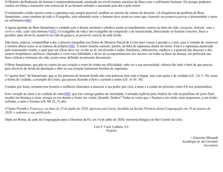 O Mistério da Redenção do homem é surpreendentemente enraizado no envolvimento amoroso de Deus com o sofrimento humano. Eis porque podemos
confiar em Deus e transmitir esta certeza de fé ao homem sofredor e assustado pela dor e pela morte.
O testemunho cristão mostra como a esperança seja sempre possível, também ao interno da cultura do descarte. «A eloquência da parábola do Bom
Samaritano, como também de todo o Evangelho, está sobretudo nisto: o homem deve sentir-se como que chamado em primeira pessoa a testemunhar o amor
no sofrimento»[96].
A Igreja aprende do Bom Samaritano o cuidado com o doente terminal e obedece assim ao mandamento conexo ao dom da vida: «respeita, defende, ama e
serve a vida, cada vida humana!»[97]. O evangelho da vida é um evangelho da compaixão e da misericórdia, direcionado ao homem concreto, fraco e
pecador, para aliviá-lo, mantê-lo na vida da graça e, se possível, curá-lo de toda ferida.
Não basta, todavia, compartilhar a dor, é preciso mergulhar nos frutos do Mistério Pascal de Cristo para vencer o pecado e o mal, com a vontade de «remover
a miséria alheia como se se tratasse da própria»[98]. A maior miséria consiste, porém, na falta de esperança diante da morte. Esta é a esperança anunciada
pelo testemunho cristão, o qual para ser eficaz deve ser vivido na fé, envolvendo a todos, familiares, enfermeiros, médicos e a pastoral das dioceses e dos
centros hospitalares católicos, chamados a viver com fidelidade o dever do acompanhamento dos doentes em todas as fases da doença, em particular nas
fases críticas e terminais da vida, assim como definido no presente documento.
O Bom Samaritano, que põe no centro do seu coração o rosto do irmão em dificuldade, sabe ver a sua necessidade, oferece-lhe todo o bem de que precisa
para aliviá-lo da ferida da desolação e abre no seu coração luminosas brechas de esperança.
O “querer bem” do Samaritano, que se faz próximo do homem ferido não com palavras nem com a língua, mas com ações e de verdade (cfr. 1Jo 3, 18), toma
a forma do cuidado, a exemplo de Cristo, que passou fazendo o bem e curando a todos (cfr. At 10, 38).
Curados por Jesus, tornamo-nos homens e mulheres chamados a anunciar a seu poder que cura, a amar e a cuidar do próximo como Ele nos testemunhou.
Esta vocação ao amor e ao cuidado do outro[99], que traz consigo ganhos de eternidade, é tornada explícita pelo Senhor da vida na paráfrase do juízo final:
recebei em herança o reino, porque eu era doente e fostes me visitar. Quando, Senhor? Todas as vezes que o fizestes a um irmão mais pequenino, a um irmão
sofredor, a mim o fizestes (cfr. Mt 25, 31-46).
O Sumo Pontífice Francisco, na data de 25 de junho de 2020, aprovou esta Carta, decidida na Sessão Plenária desta Congregação em 29 de janeiro de
2020, e ordenou a sua publicação.
Dado em Roma, da sede da Congregação para a Doutrina da Fé, em 14 de julho de 2020, memória litúrgica de São Camilo de Lélis.
Luis F. Card. Ladaria, S.I.
Prefeito
+ Giacomo Morandi
Arcebispo tit. de Cerveteri
Secretário
 