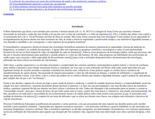 9. A objeção de consciência por parte dos profissionais da saúde e das instituições sanitárias.católicas
10. O acompanhamento pastoral e o apoio dos sacramentos
11. O discernimento pastoral para quem pede eutanásia ou suicídio assistido
12. A reforma do sistema educativo e da formação dos profissionais da saúde
Conclusão
Introdução
O Bom Samaritano que deixa o seu caminho para socorrer o homem doente (cfr. Lc 10, 30-37) é a imagem de Jesus Cristo que encontra o homem
necessitado de salvação e cuida das suas feridas e da sua dor com «o óleo da consolação e o vinho da esperança»[1]. Ele é o médico das almas e dos corpos e
«a testemunha fiel» (Ap 3, 14) da Presença salvífica de Deus no mundo. Mas como tornar concreta hoje esta mensagem? Como traduzi-la em capacidade de
acompanhamento da pessoa doente nas fases terminais da vida, de modo a assisti-la respeitando e promovendo sempre a sua inalienável dignidade humana, o
seu chamado à santidade e, por conseguinte, o valor supremo da sua própria existência?
O extraordinário e progressivo desenvolvimento das tecnologias biomédicas aumentou de maneira exponencial as capacidades clínicas da medicina no
diagnóstico, na terapia e no cuidado dos pacientes. A Igreja olha com esperança as pesquisas científicas e tecnológicas e nelas vê uma oportunidade
favorável de serviço ao bem integral da vida e da dignidade de cada ser humano[2]. Todavia, esses progressos da tecnologia médica, ainda que preciosos, não
são por si mesmos determinantes para qualificar o sentido próprio e o valor da vida humana. De fato, cada progresso nas habilidades dos profissionais da
saúde requer uma crescente e sábia capacidade de discernimento moral[3] para evitar a utilização desproporcional e desumanizante das tecnologias,
sobretudo nas fases críticas ou terminais da vida humana.
Além disso, a gestão organizativa e as elevadas articulação e complexidade dos sistemas sanitários contemporâneos podem reduzir o vínculo de confiança
entre médico e paciente a uma relação meramente técnica e contratual, um risco que se corre sobretudo nos Países onde estão sendo aprovadas leis que
legitimam formas de suicídio assistido e eutanásia voluntária dos doentes mais vulneráveis. Essas práticas negam os confins éticos e jurídicos da
autodeterminação do sujeito doente, obscurecendo de maneira preocupante o valor da vida humana na doença, o sentido do sofrimento e o significado do
tempo que precede a morte. Com efeito, a dor e a morte não podem ser os critérios últimos que medem a dignidade humana, a qual é própria de cada pessoa
pelo simples fato de que é um “ser humano”.
Frente a tais desafios, capazes de colocar em jogo o nosso modo de pensar a medicina, o sentido do cuidado da pessoa doente e a responsabilidade social em
relação aos mais vulneráveis, o presente documento deseja iluminar os pastores e os fieis nas suas preocupações e nas suas dúvidas acerca da assistência
médica, espiritual e pastoral devida aos doentes nas fases críticas e terminais da vida. Todos são chamados a dar testemunho junto ao doente e a tornar-se
“comunidade curante”, para que o desejo de Jesus, de que todos sejam uma só carne, a partir dos mais fracos e vulneráveis, seja atuado concretamente[4]. De
fato, percebe-se em toda parte a necessidade de um esclarecimento moral e de índole prática sobre como assistir estas pessoas, já que «é necessária uma
unidade de doutrina e de práxis»[5] a respeito de um tema tão delicado e que se refere aos doentes mais fracos, nos estágios mais delicados e decisivos da
vida de uma pessoa.
Diversas Conferências Episcopais já publicaram documentos e cartas pastorais, com que procuraram dar uma resposta aos desafios postos pelo suicídio
assistido e pela eutanásia voluntária – legitimados por algumas normativas nacionais – com particular referência a quantos trabalham ou são internados nas
estruturas hospitalares, inclusive católicas. Mas a assistência espiritual e as dúvidas emergentes, em determinadas circunstâncias e em contextos particulares,
acerca da celebração dos Sacramentos para aqueles que desejam pôr fim à própria vida, requerem hoje uma intervenção mais clara e puntual da Igreja, a fim
de:
 