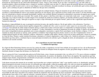 inalienável – a pessoa humana – que impõe não poder ultrapassar o limite em que se dá o respeito de si e do outro, ou seja o acolhimento, a tutela e a
promoção da vida humana até que sobrevenha naturalmente a morte. Trata-se, neste sentido, de ter um olhar contemplativo[11], que sabe colher na
existência própria e alheia um prodígio único e irrepetível, recebido e acolhido como um dom. É o olhar de quem não pretende apossar-se da realidade da
vida, mas sabe acolhê-la assim como é, com as suas fadigas e os seus sofrimentos, buscando reconhecer na doença um sentido pelo qual se deixa interpelar e
“guiar”, com a confiança de quem se abandona ao Senhor da vida que nele se manifesta.
Certamente, a medicina deve aceitar o limite da morte como parte da condição humana. Chega um momento em que não há outra coisa a fazer senão
reconhecer a impossibilidade de intervir com terapias específicas em uma doença, que se apresenta em breve tempo como mortal. É um fato dramático, que
deve ser comunicado ao doente com grande humanidade e também com confiante abertura à perspectiva sobrenatural, conscientes da angústia que a morte
gera, sobretudo em uma cultura que a esconde. Não se pode, de fato, pensar a vida física como algo a ser conservado a todo custo – o que é impossível – mas
como algo a ser vivido de modo tal a se poder chegar à livre aceitação do sentido da existência corpórea: «só fazendo referência à pessoa humana na sua
“totalidade unificada”, ou seja, “alma que se exprime no corpo e corpo informado por um espírito imortal”, pode ser lido o significado especificamente
humano do corpo»[12].
Reconhecer a impossibilidade de curar, na perspectiva próxima da morte, não significa todavia o fim do agir médico e dos enfermeiros. Exercitar a
responsabilidade para com a pessoa doente significa assegurar-lhe o cuidado até o fim: «curar se possível, cuidar sempre (to cure if possible, always to
care)»[13]. Esta intenção de cuidar sempre do doente oferece o critério para avaliar as diversas ações a se empreender na situação de doença “incurável”:
incurável, com efeito, não é jamais sinônimo de “incuidável”. O olhar contemplativo convida ao alargamento da noção de cuidado. O objetivo da assistência
deve mirar à integridade da pessoa, garantindo com os meios adequados e necessários o suporte físico, psicológico, social, familiar e religioso. A fé viva,
mantida nas almas das pessoas ao entorno, pode contribuir à verdadeira vida teologal da pessoa doente, mesmo se isso não é imediatamente visível. O
cuidado pastoral da parte de todos, familiares, médicos, enfermeiros e capelães, pode ajudar o doente a perseverar na graça santificante e morrer na caridade,
no Amor de Deus. Perante o caráter inelutável da doença, sobretudo se é crônica e degenerativa, vindo a faltar a fé, o medo do sofrimento e da morte, e o
desconforto que disso deriva, constituem hoje as causas principais da tentativa de controlar e gerir a chegada da morte, até antecipando-a, com o pedido de
eutanásia ou de suicídio assistido.
II. A experiência viva do Cristo Sofredor
e o anúncio da esperança
Se a figura do Bom Samaritano ilumina com nova luz a práxis do cuidar, a experiência viva do Cristo sofredor, da sua agonia na Cruz e da sua Ressurreição,
são os lugares em que se manifesta a proximidade do Deus feito homem às múltiplas formas da angústia e da dor, que podem atingir os doentes e os seus
familiares, durante os longos dias da doença e no final da vida.
Não só a pessoa de Cristo é anunciada pelas palavras do Profeta Isaías, como o homem acostumado à dor e ao sofrer (cfr. Is 53), mas se relermos as páginas
da paixão de Cristo, encontraremos nela a experiência da imcompreensão, do escárnio, do abandono, da dor física e da angústia. São experiências que hoje
atingem muitos doentes, frequentemente considerados um peso para a sociedade; às vezes não compreendidos nas suas demandas, vivem não raro formas de
abandono afetivo, de perda dos laços interpessoais.
Cada doente necessita não somente de ser escutado, mas de perceber que o próprio interlocutor “sabe” o que significa sentir-se só, abandonado, angustiado
diante da perspectiva da morte, da dor da carne, do sofrimento que surge quando o olhar da sociedade mede o seu valor em termos de qualidade de vida,
fazendo-o sentir-se como um peso para os projetos dos outros. Por isso, voltar o olhar a Cristo significa saber que se pode apelar a quem provou na sua carne
a dor das chicotadas e dos cravos, a ridicularização por parte dos flageladores, o abandono e a traição dos amigos mais caros.
Frente ao desafio da doença e em presença de incômodos emocionais e espirituais de quem vive a experiência da dor, emerge de maneira inexorável a
necessidade de saber dizer uma palavra de conforto, haurida da compaixão cheia de esperança de Jesus crucificado. Uma esperança credível, aquela
professada por Jesus sobre a Cruz, capaz de enfrentar o momento da prova, o desafio da morte. Na Cruz de Cristo – cantada pela liturgia na sexta-feira santa:
Ave crux, spes unica – são concentrados e resumidos todos os males e os sofrimentos do mundo. Todo o mal físico, de que a cruz, como instrumento de
 