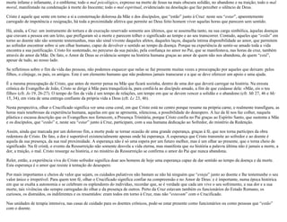 morte infame e infamante, é o emblema; todo o mal psicológico, expresso na morte de Jesus na mais obscura solidão, no abandono e na traição; todo o mal
moral, manifestado na condenação à morte do Inocente; todo o mal espiritual, evidenciado na desolação que faz perceber o silêncio de Deus.
Cristo é aquele que sente em torno a si a consternação dolorosa da Mãe e dos discípulos, que “estão” junto à Cruz: neste seu “estar”, aparentemente
carregado de impotência e resignação, há toda a proximidade afetiva que permite ao Deus feito homem viver aquelas horas que parecem sem sentido.
Há, ainda, a Cruz: um instrumento de tortura e de execução reservado somente aos últimos, que se assemelha tanto, na sua carga simbólica, àquelas doenças
que cravam a pessoa em um leito, que prefiguram só a morte e parecem tolher o significado ao tempo e ao seu transcorrer. Contudo, aqueles que “estão” em
torno ao doente não são somente testemunhas, mas são sinal vivente daqueles afetos, daqueles laços, daquela íntima disponibilidade ao amor, que permitem
ao sofredor encontrar sobre si um olhar humano, capaz de devolver o sentido ao tempo da doença. Porque na experiência de sentir-se amado toda a vida
encontra a sua justificação. Cristo foi sustentado, no percurso da sua paixão, pela confiança no amor no Pai, que se manifestava, nas horas da cruz, também
através do amor da Mãe. De fato, o Amor de Deus se evidencia sempre na história humana graças ao amor de quem não nos abandona, de quem “está”,
apesar de tudo, ao nosso lado.
Se refletimos sobre o fim da vida das pessoas, não podemos esquecer que nelas se faz presente muitas vezes a preocupação por aqueles que deixam: pelos
filhos, o cônjuge, os pais, os amigos. Este é um elemento humano que não podemos jamais transcurar e a que se deve oferecer um apoio e uma ajuda.
É a mesma preocupação de Cristo, que antes de morrer pensa na Mãe que ficará sozinha, dentro de uma dor que deverá carregar na história. Na enxuta
crônica do Evangelho de João, Cristo se dirige à Mãe para tranquilizá-la, para confiá-la ao discípulo amado, a fim de que cuidasse dela: «Mãe, eis o teu
filho» (cfr. Jo 19, 26-27). O tempo do fim da vida é um tempo de relações, um tempo em que se devem vencer a solidão e o abandono (cfr. Mt 27, 46 e Mc
15, 34), em vista de uma entrega confiante da própria vida a Deus (cfr. Lc 23, 46).
Nesta perspectiva, olhar o Crucificado significa ver uma cena coral, em que Cristo está no centro porque resume na própria carne, e realmente transfigura, as
horas mais tenebrosas da experiência humana, aquelas em que se apresenta, silenciosa, a possibilidade do desespero. A luz da fé nos faz colher, naquela
plástica e escassa descrição que os Evangelhos nos fornecem, a Presença Trinitária, porque Cristo confia no Pai graças ao Espírito Santo, que sustenta a Mãe
e os discípulos, que “estão” e, neste seu “estar” junto à Cruz, participam, com a sua humana dedicação ao Sofredor, do mistério da Redenção.
Assim, ainda que marcada por um doloroso fim, a morte pode se tornar ocasião de uma grande esperança, graças à fé, que nos torna partícipes da obra
redentora de Cristo. De fato, a dor é suportável existencialmente apenas onde há esperança. A esperança que Cristo transmite ao sofredor e ao doente é
aquela da sua presença, da sua real proximidade. A esperança não é só uma espera por um futuro melhor, mas é um olhar ao presente, que o torna cheio de
significado. Na fé cristã, o evento da Ressurreição não somente desvela a vida eterna, mas manifesta que na história a palavra última não é jamais a morte, a
dor, a traição, o mal. Cristo ressurge na história, e no mistério da Ressurreição se confirma o amor do Pai que nunca abandona.
Reler, então, a experiência viva do Cristo sofredor significa doar aos homens de hoje uma esperança capaz de dar sentido ao tempo da doença e da morte.
Esta esperança é o amor que resiste à tentação do desespero.
Por mais importantes e cheios de valor que sejam, os cuidados paliativos não bastam se não há ninguém que “esteja” junto ao doente e lhe testemunhe o seu
valor único e irrepetível. Para quem tem fé, olhar o Crucificado significa confiar na compreensão e no Amor de Deus: e é importante, numa época histórica
em que se exalta a autonomia e se celebram os esplendores do indivíduo, recordar que, se é verdade que cada um vive o seu sofrimento, a sua dor e a sua
morte, tais vivências são sempre carregadas do olhar e da presença de outros. Perto da Cruz estavam também os funcionários do Estado Romano, os
curiosos, os distraídos, os indiferentes e os ressentidos: eram todos em torno à Cruz, mas não “estavam” com o Crucificado.
Nas unidades de terapia intensiva, nas casas de cuidado para os doentes crônicos, pode-se estar presente como funcionários ou como pessoas que “estão”
com o doente.
 