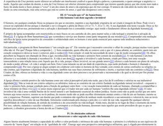 A experiência da Cruz permite assim oferecer ao sofredor um interlocutor credível a quem dirigir a palavra, o pensamento, a quem entregar a angústia e o
medo. Àqueles que cuidam do doente, a cena da Cruz fornece um ulterior elemento para compreender que mesmo quando parece que não exista mais nada a
fazer, há ainda muito a fazer, porque o “estar” é um dos sinais do amor e da esperança que ele traz consigo. O anúncio da vida além da morte não é uma
ilusão ou uma consolação, mas uma certeza que está no centro do amor, o qual não desaparece com a morte.
III. O “coração que vê” do Samaritano:
a vida humana é um dom sagrado e inviolável
O homem, em qualquer condição física ou psíquica em que se encontre, mantém a sua dignidade originária de ser criado à imagem de Deus. Pode viver e
crescer no esplendor divino porque é chamado a ser à «imagem e glória de Deus» (1Cor 11, 7; 2Cor 3, 18). A sua dignidade está nesta vocação. Deus se fez
Homem para salvar-nos, prometendo-nos a salvação e destinando-nos à comunhão consigo: aqui reside o fundamento último da dignidade humana[14].
É próprio da Igreja acompanhar com misericórdia os mais fracos no seu caminho de dor, para manter neles a vida teologal e orientá-los à salvação de
Deus[15]. É a Igreja do Bom Samaritano[16] que «considera o serviço aos doentes como parte integrante da sua missão»[17]. Compreender esta mediação
salvífica da Igreja numa perspectiva de comunhão e solidariedade entre os homens é uma ajuda essencial para superar toda tendência reducionista e
individualista[18].
Em particular, o programa do Bom Samaritano é “um coração que vê”. Ele «ensina que é necessário converter o olhar do coração, porque muitas vezes quem
olha não vê. Por que? Porque falta a compaixão […]. Sem compaixão, quem olha não se comove com o que vê e passa adiante; ao contrário, quem tem um
coração compassivo deixa-se tocar e comover, pára e cuida»[19]. Este coração vê onde há necessidade de amor e age de modo consequente[20]. Os olhos
percebem na fraqueza um chamado de Deus a agir, reconhecendo na vida humana o primeiro bem comum da sociedade[21]. A vida humana é um bem
altíssimo e a sociedade é chamada a reconhecê-lo. A vida é um dom[22] sagrado e inviolável e cada homem, criado por Deus, tem uma vocação
transcendente e uma relação única com Aquele que dá a vida, porque «Deus invisível, no seu grande amor»[23] oferece a cada homem um plano de salvação,
de modo a poder afirmar: «A vida é sempre um bem. Esta é uma intuição ou até um dado de experiência, cuja razão profunda o homem é chamado a
compreender»[24]. Por isso a Igreja se alegra sempre em colaborar com todos os homens de boa vontade, com crentes de outras confissões ou religiões ou
não-crentes, que respeitam a dignidade da vida humana, também nas suas fases extremas de sofrimento e morte, e rejeitam todo ato contrário a ela[25]. Deus
Criador, de fato, oferece ao homem a vida e a sua dignidade como um dom precioso a ser preservado e incrementado e do qual se deverá por fim prestar
contas a Ele.
A Igreja afirma o sentido positivo da vida humana como um valor já perceptível pela reta razão, que a luz da fé confirma e valoriza na sua inalienável
dignidade[26]. Não se trata de um critério subjetivo ou arbitrário; trata-se ao contrário de um critério fundado na dignidade natural inviolável – enquanto a
vida é o primeiro bem, porque condição para a fruição de qualquer outro bem – e na vocação transcendente de cada ser humano, chamado a compartilhar o
Amor trinitário do Deus vivo:[27] «o amor muito especial que o Criador tem por cada ser humano “confere-lhe uma dignidade infinita”»[28]. O valor
inviolável da vida é uma verdade basilar da lei moral natural e um fundamento essencial da ordem jurídica. Assim como não se pode aceitar que um outro
homem seja nosso escravo, mesmo se no-lo pedisse, do mesmo modo não se pode escolher diretamente atentar contra a vida de um ser humano, mesmo se
este o requeresse. Portanto, suprimir um doente que pede a eutanásia não significa de nenhum modo reconhecer a sua autonomia e valorizá-la, mas ao invés
significa desconhecer o valor da sua liberdade, fortemente condicionada pela doença e pela dor, e o valor da sua vida, negando-lhe qualquer ulterior
possibilidade de relação humana, de sentido da existência e de crescimento na vida teologal. Ainda mais, decide-se no lugar de Deus o momento da morte.
Por isso, «aborto, eutanásia e suicídio voluntário (…) corrompem a civilização humana, desonram mais aqueles que assim procedem do que os que os
padecem; e ofendem gravemente a honra devida ao Criador»[29].
IV. Os obstáculos culturais
que obscurecem o valor sagrado de cada vida humana
Alguns fatores atualmente limitam a capacidade de colher o valor profundo e intrínseco de cada vida humana: o primeiro é a referência ao uso equívoco do
conceito de “morte digna” em relação ao de “qualidade de vida”. Emerge aqui uma perspectiva antropológica utilitarista, que é «ligada prevalentemente às
 