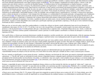 São gravemente injustas, portanto, as leis que legalizam a eutanásia ou aquelas que justificam o suicídio e a ajuda ao mesmo, pelo falso direito de escolher
uma morte definida impropriamente como digna somente porque escolhida[45]. Tais leis atingem o fundamento da ordem jurídica: o direito à vida, que
sustenta todo outro direito, inclusive o exercício da liberdade humana. A existência destas leis fere profundamente as relações humanas e a justiça,
ameaçando a mútua confiança entre os homens. Os ordenamentos jurídicos que legitimaram o suicídio assistido e a eutanásia mostram, além disso, uma
evidente degeneração deste fenômeno social. Papa Francisco recorda que «o atual contexto sociocultural está progressivamente a desgastar a consciência do
que torna a vida humana preciosa. Na realidade, ela está a ser cada vez mais avaliada com base na sua eficiência e utilidade, a ponto de considerar “vidas
descartadas” ou “vidas indignas” aquelas que não correspondem a este critério. Nesta situação de perda dos valores autênticos, vêm a faltar os deveres
inalienáveis de solidariedade e fraternidade humana e cristã. Na realidade, uma sociedade merece a qualificação de “civilizada" se desenvolver anticorpos
contra a cultura do descarte; se reconhecer o valor intangível da vida humana; se a solidariedade for ativamente praticada e salvaguardada como fundamento
da convivência»[46]. Em alguns países do mundo, dezenas de milhares de pessoas já morreram por eutanásia, muitas das quais porque lamentavam-se de
sofrimentos psicológicos ou depressão. E frequentes são os abusos denunciados pelos próprios médicos pela supressão da vida de pessoas que jamais teriam
desejado para si a aplicação da eutanásia. Com efeito, o pedido de morte, em muitos casos, é já um sintoma da doença, agravado pelo isolamento e pelo
desconforto. A Igreja vê nestas dificuldades uma ocasião para a purificação espiritual, que aprofunda a esperança, a fim de que se torne realmente teologal,
focalizada em Deus e somente em Deus.
Mais que isso, ao invés de ceder a uma falsa condescendência, o cristão deve oferecer ao doente a ajuda indispensável para sair do seu desespero. O
mandamento «não matar» (Ex 20, 13; Dt 5, 17), de fato, é um sim à vida, da qual Deus se faz garante: «torna-se apelo a um amor solícito que tutela e
promove a vida do próximo»[47]. O cristão portanto sabe que a vida terrena não é o supremo valor. A beatitude última está no céu. Assim, o cristão não
pretenderá que a vida física continue quando evidentemente a morte é próxima. O cristão ajudará o moribundo a se libertar do desespero e a colocar sua
esperança em Deus.
Sob o perfil clínico, os fatores que mormente determinam o pedido de eutanásia e suicídio assistido são: a dor não administrada; a falta de esperança, humana
e teologal, induzida também por uma assistência humana, psicológica e espiritual muitas vezes inadequada por parte de quem cuida do doente[48].
É isto que a experiência confirma: «as súplicas dos doentes muito graves que, por vezes, pedem a morte, não devem ser compreendidas como expressão de
uma verdadeira vontade de eutanásia; nestes casos são quase sempre pedidos angustiados de ajuda e de afeto. Para além dos cuidados médicos, aquilo de que
o doente tem necessidade é de amor, de calor humano e sobrenatural, que podem e devem dar-lhe todos os que o rodeiam, pais e filhos, médicos e
enfermeiros»[49]. O doente que se sente circundado pela presença amorosa, humana e cristã, supera toda forma de depressão e não cai na angústia de quem,
ao invés, se sente só e abandonado ao seu destino de sofrimento e de morte.
De fato, o homem vive a dor não somente como um fato biológico que deve ser administrado para que seja suportável, mas como o mistério da
vulnerabilidade humana em relação ao fim da vida física, um evento difícil de aceitar, dado que a unidade de alma e corpo é essencial para o homem.
Por isso, somente re-significando o evento mesmo da morte – mediante a abertura a um horizonte de vida eterna, que anuncia a destinação transcendente de
cada pessoa – o “fim-da-vida” pode ser enfrentado de modo cônsono à dignidade humana e adequado àquele sentimento de perturbação e sofrimento que a
percepção do fim iminente produz inevitavelmente. Com efeito, «o sofrimento é algo mais amplo e mais complexo do que a doença e, ao mesmo tempo, algo
mais profundamente enraizado na própria humanidade»[50]. E este sofrimento, com a ajuda da graça, pode ser animado desde dentro com a caridade divina,
assim como no caso do sofrimento de Cristo na Cruz.
Portanto, a capacidade de quem assiste uma pessoa atingida por doença crônica ou na fase terminal da vida deve ser aquela de “saber estar”, vigiar com
quem sofre a angústia do morrer, “consolar”, ou seja estar-com na solidão, ser co-presença que abre à esperança[51]. Mediante a fé e a caridade expressas na
intimidade da alma, a pessoa que assiste é capaz de sofrer a dor do outro e de abrir-se a uma relação pessoal com o fraco, que alarga os horizontes da vida
para além do evento da morte, tornando-se assim uma presença plena de esperança.
«Chorai com os que choram» (Rm 12, 15), porque é feliz quem tem compaixão ao ponto de chorar com os outros (cfr. Mt 5, 4). Nesta relação, que se faz
possibilidade de amor, o sofrimento se enche de significado no com-partilhamento da condição humana e na solidariedade no caminho para Deus, que
 