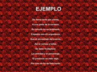EJEMPLO
 Se llama tanto por ciento,

 A una parte de la centena,

 Su cálculo no es problema,

Empiezo con mi argumento,

Que el porcentaje del cuento,

   Así lo vamos a hallar,

    Se debe multiplicar,

La cantidad y el porcentaje,

 El producto en este viaje,

Por cien se ha de fraccionar.
 